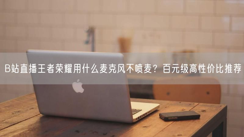 B站直播王者荣耀用什么麦克风不喷麦？百元级高性价比推荐