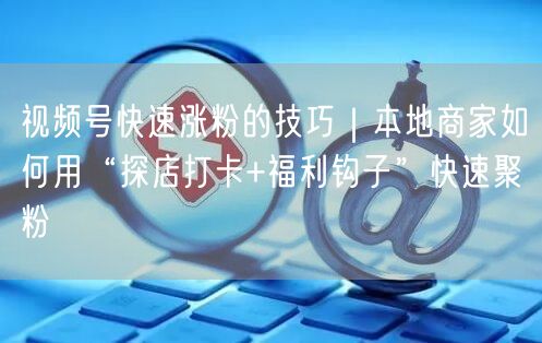 视频号快速涨粉的技巧｜本地商家如何用“探店打卡+福利钩子”快速聚粉