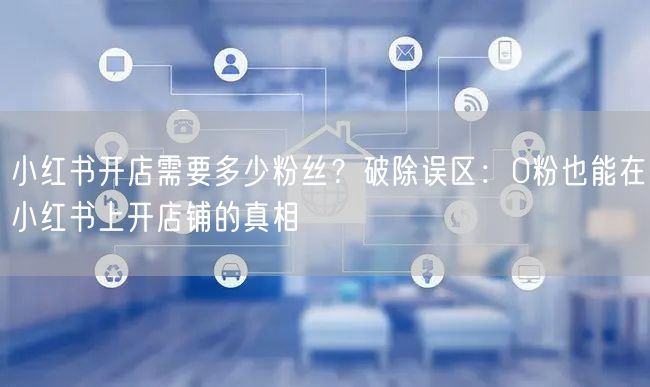 小红书开店需要多少粉丝？破除误区：0粉也能在小红书上开店铺的真相