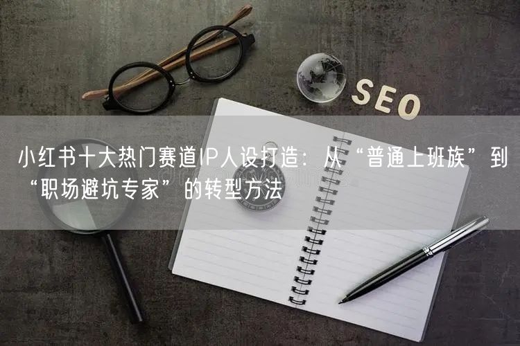 小红书十大热门赛道IP人设打造：从“普通上班族”到“职场避坑专家”的转型方法