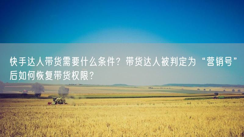 快手达人带货需要什么条件？带货达人被判定为“营销号”后如何恢复带货权限？