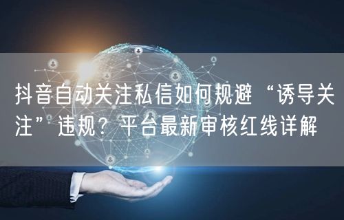 抖音自动关注私信如何规避“诱导关注”违规？平台最新审核红线详解
