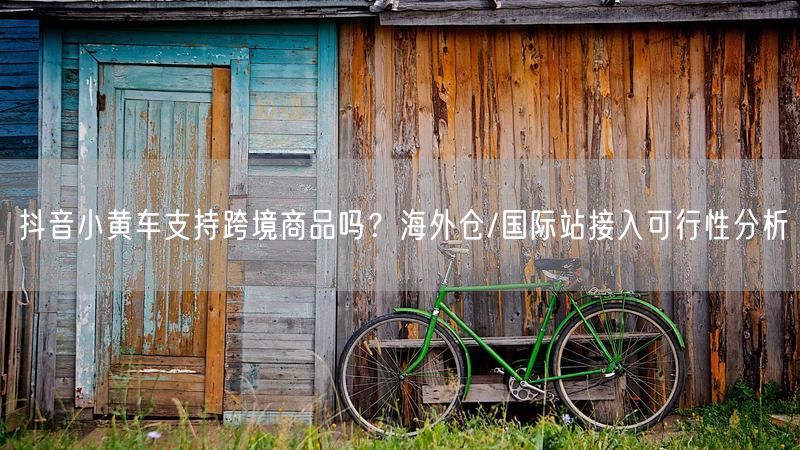 抖音小黄车支持跨境商品吗？海外仓/国际站接入可行性分析
