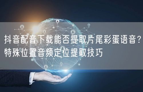抖音配音下载能否提取片尾彩蛋语音？特殊位置音频定位提取技巧