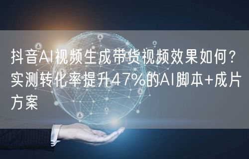 抖音AI视频生成带货视频效果如何？实测转化率提升47%的AI脚本+成片方案
