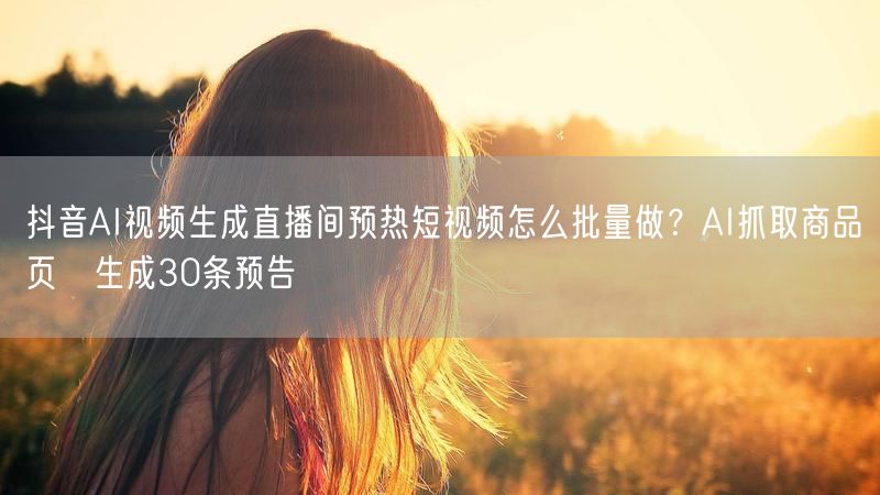 抖音AI视频生成直播间预热短视频怎么批量做？AI抓取商品页→生成30条预告