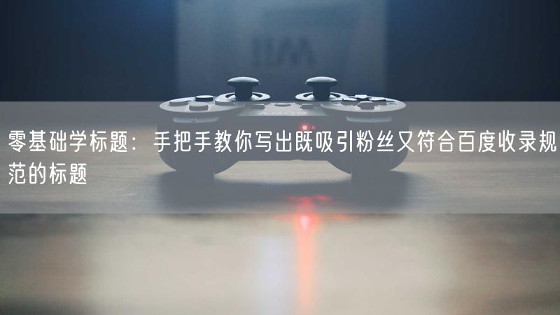 零基础学标题：手把手教你写出既吸引粉丝又符合百度收录规范的标题