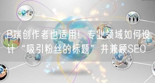 B端创作者也适用！专业领域如何设计“吸引粉丝的标题”并兼顾SEO