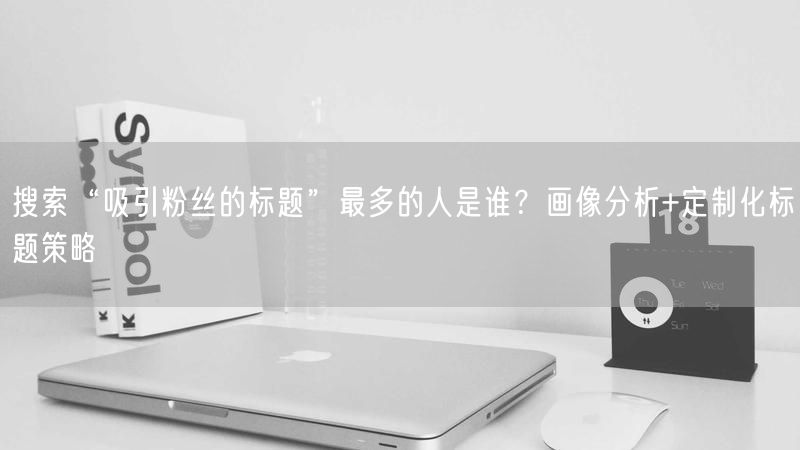 搜索“吸引粉丝的标题”最多的人是谁？画像分析+定制化标题策略