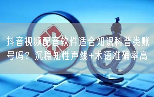 抖音视频配音软件适合知识科普类账号吗？沉稳知性声线+术语准确率高