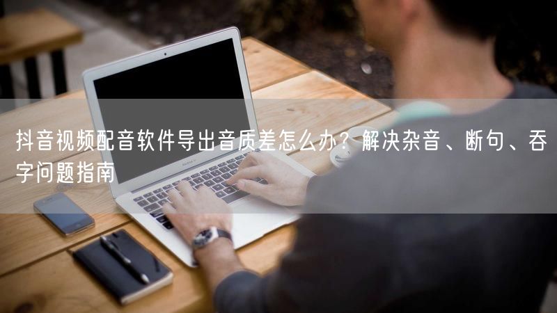 抖音视频配音软件导出音质差怎么办？解决杂音、断句、吞字问题指南