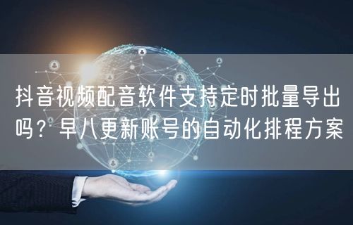 抖音视频配音软件支持定时批量导出吗？早八更新账号的自动化排程方案