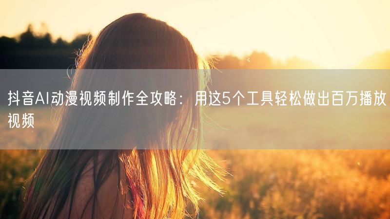 抖音AI动漫视频制作全攻略：用这5个工具轻松做出百万播放视频