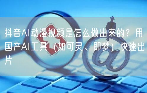 抖音AI动漫视频是怎么做出来的？用国产AI工具（如可灵、即梦）快速出片