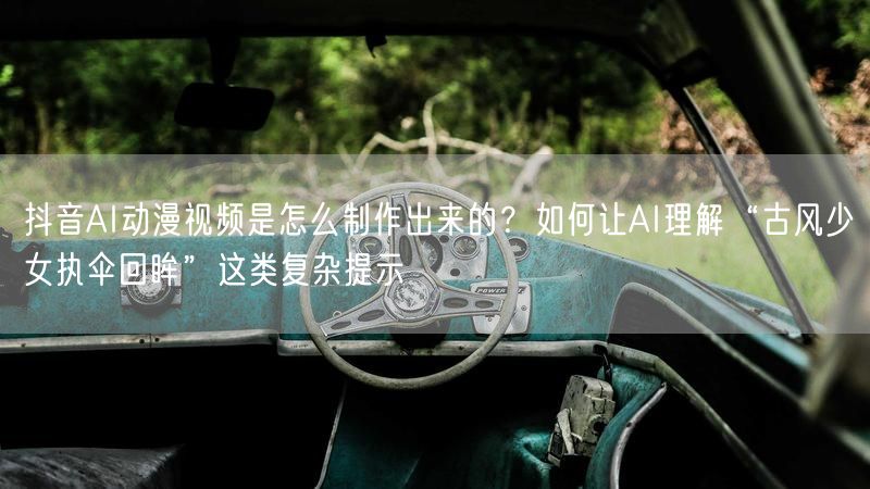 抖音AI动漫视频是怎么制作出来的？如何让AI理解“古风少女执伞回眸”这类复杂提示