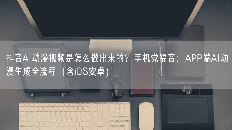 抖音AI动漫视频是怎么做出来的？手机党福音：APP端AI动漫生成全流程（含iOS安卓）