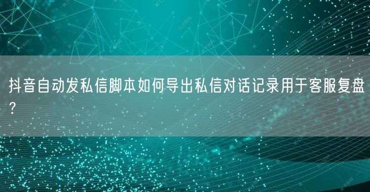 抖音自动发私信脚本如何导出私信对话记录用于客服复盘？