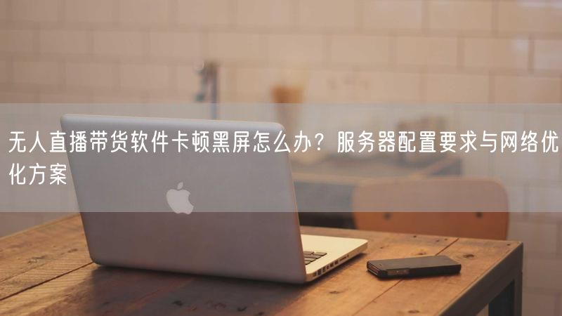无人直播带货软件卡顿黑屏怎么办？服务器配置要求与网络优化方案