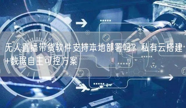 无人直播带货软件支持本地部署吗？私有云搭建+数据自主可控方案