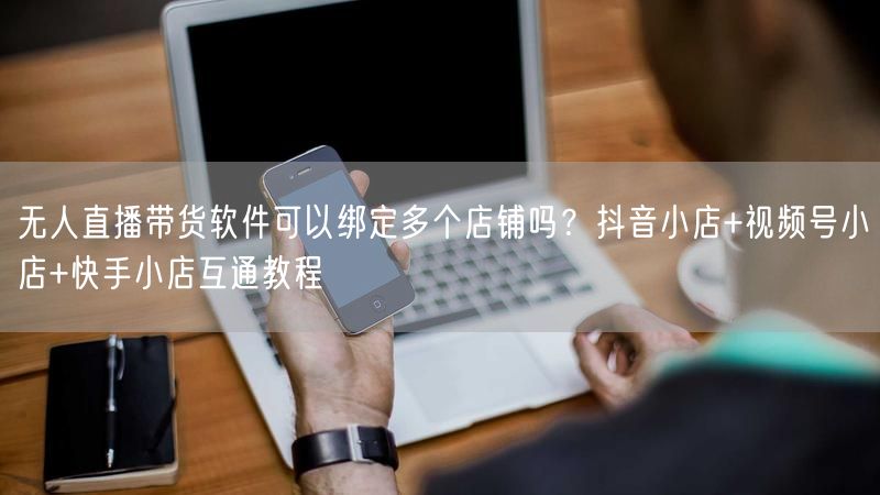 无人直播带货软件可以绑定多个店铺吗？抖音小店+视频号小店+快手小店互通教程