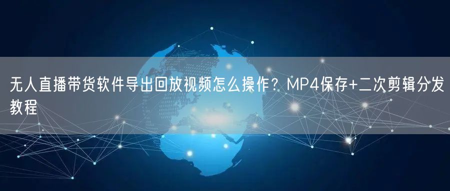 无人直播带货软件导出回放视频怎么操作？MP4保存+二次剪辑分发教程