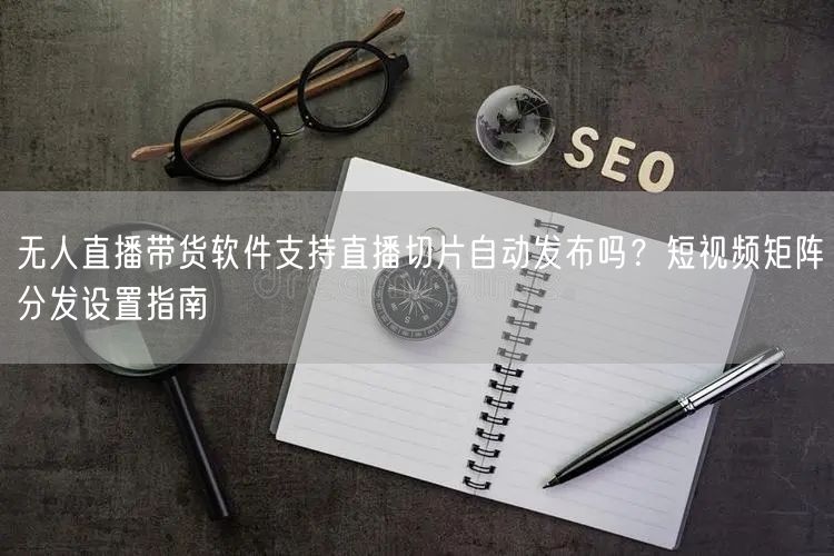 无人直播带货软件支持直播切片自动发布吗？短视频矩阵分发设置指南