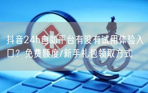 抖音24h自助平台有没有试用体验入口？免费额度/新手礼包领取方式
