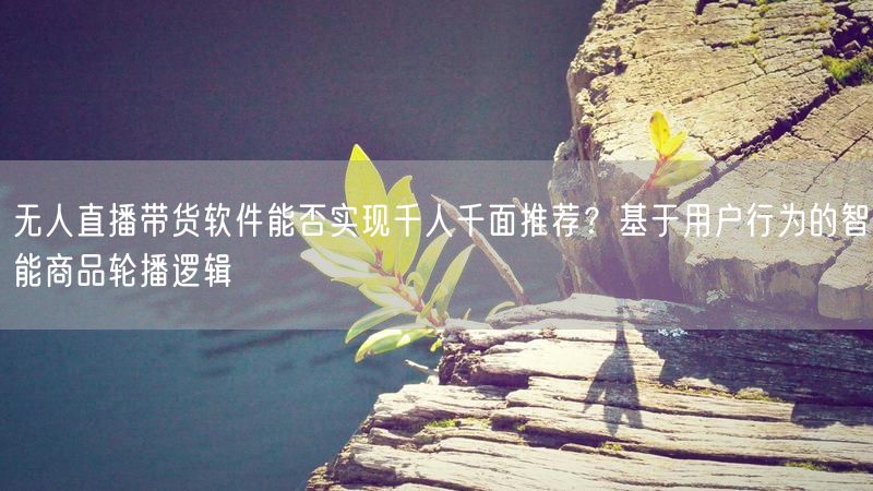 无人直播带货软件能否实现千人千面推荐？基于用户行为的智能商品轮播逻辑