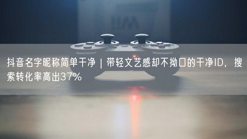 抖音名字昵称简单干净｜带轻文艺感却不拗口的干净ID，搜索转化率高出37%
