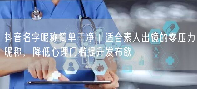 抖音名字昵称简单干净｜适合素人出镜的零压力昵称，降低心理门槛提升发布欲