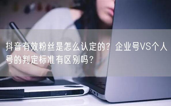 抖音有效粉丝是怎么认定的？企业号VS个人号的判定标准有区别吗？