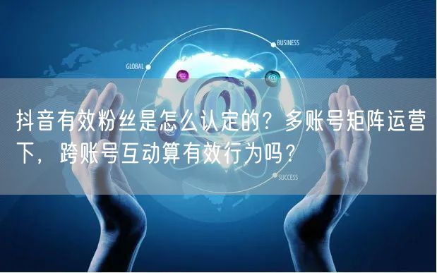抖音有效粉丝是怎么认定的？多账号矩阵运营下，跨账号互动算有效行为吗？