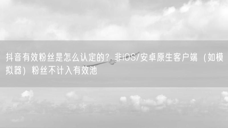 抖音有效粉丝是怎么认定的？非iOS/安卓原生客户端（如模拟器）粉丝不计入有效池