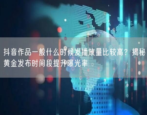 抖音作品一般什么时候发播放量比较高？揭秘黄金发布时间段提升曝光率