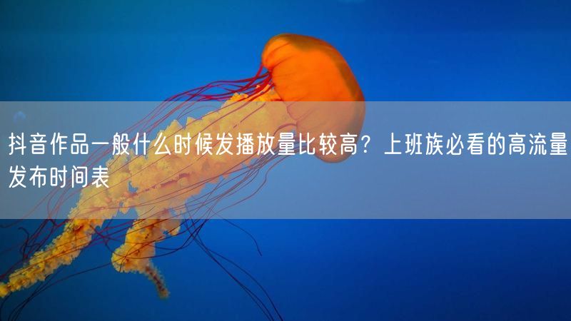 抖音作品一般什么时候发播放量比较高？上班族必看的高流量发布时间表