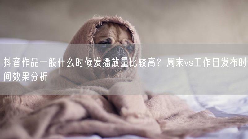 抖音作品一般什么时候发播放量比较高？周末vs工作日发布时间效果分析