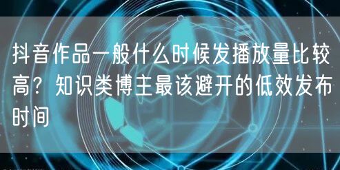 抖音作品一般什么时候发播放量比较高？知识类博主最该避开的低效发布时间