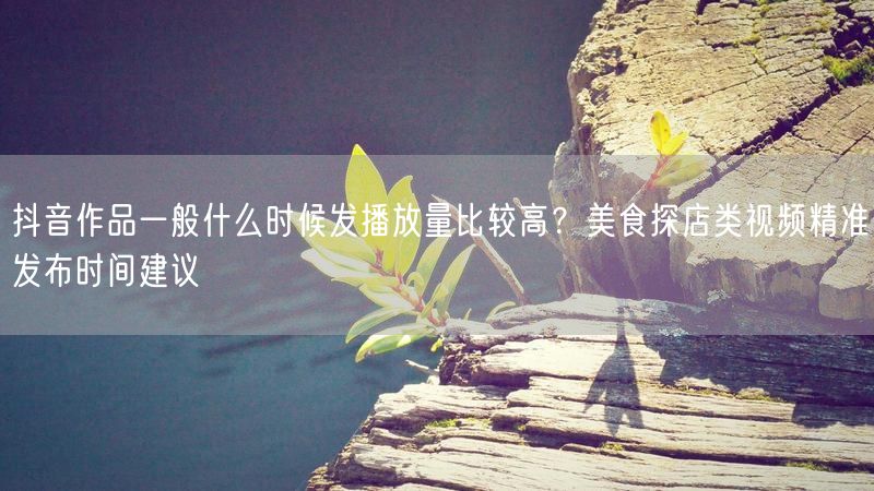 抖音作品一般什么时候发播放量比较高？美食探店类视频精准发布时间建议