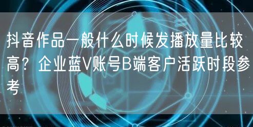 抖音作品一般什么时候发播放量比较高？企业蓝V账号B端客户活跃时段参考