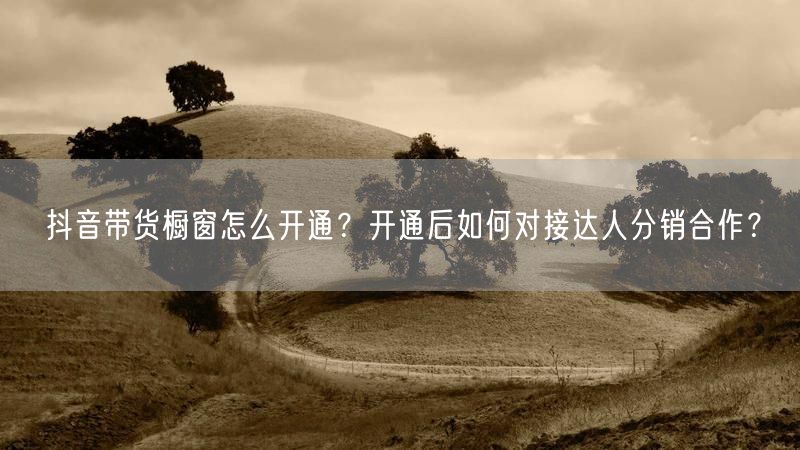 抖音带货橱窗怎么开通？开通后如何对接达人分销合作？