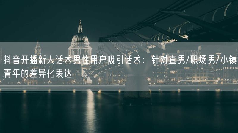 抖音开播新人话术男性用户吸引话术：针对直男/职场男/小镇青年的差异化表达
