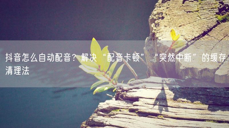 抖音怎么自动配音？解决“配音卡顿”“突然中断”的缓存清理法