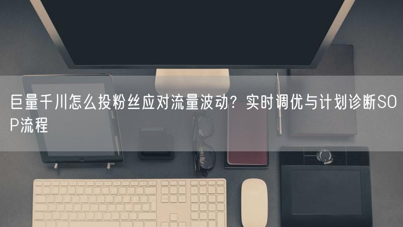 巨量千川怎么投粉丝应对流量波动？实时调优与计划诊断SOP流程