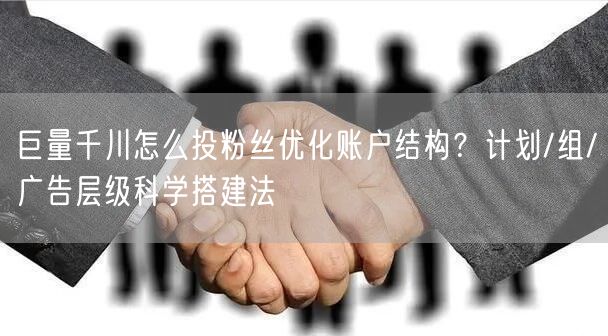 巨量千川怎么投粉丝优化账户结构？计划/组/广告层级科学搭建法