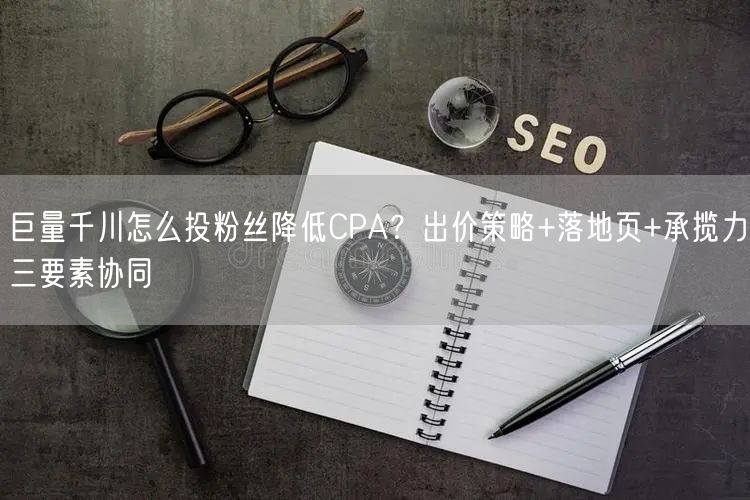 巨量千川怎么投粉丝降低CPA？出价策略+落地页+承揽力三要素协同