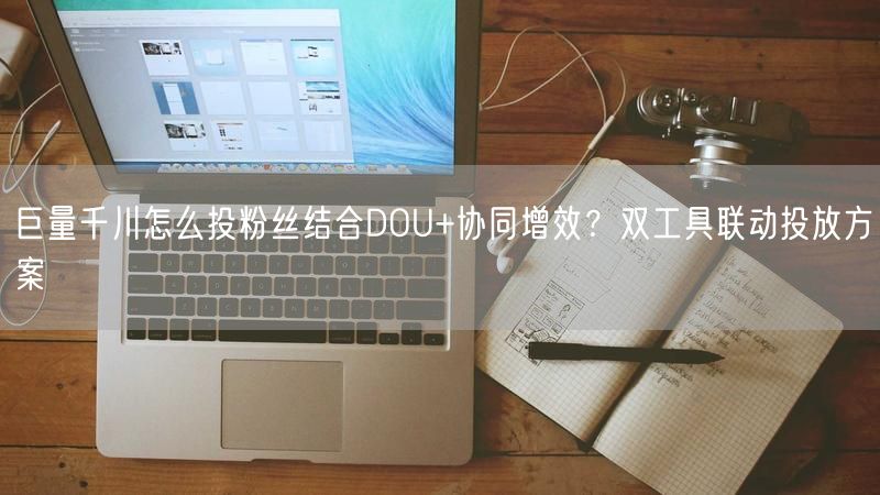 巨量千川怎么投粉丝结合DOU+协同增效？双工具联动投放方案