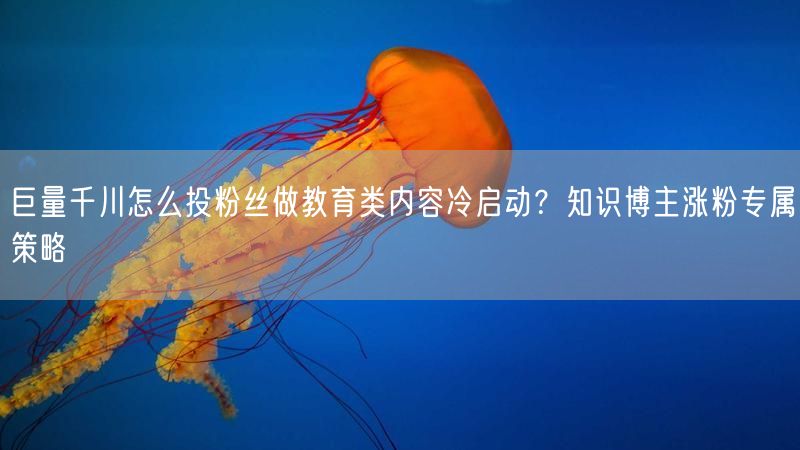 巨量千川怎么投粉丝做教育类内容冷启动？知识博主涨粉专属策略