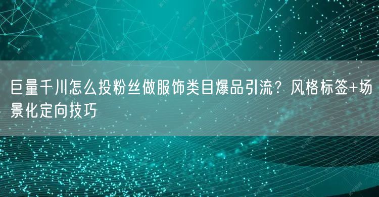 巨量千川怎么投粉丝做服饰类目爆品引流？风格标签+场景化定向技巧
