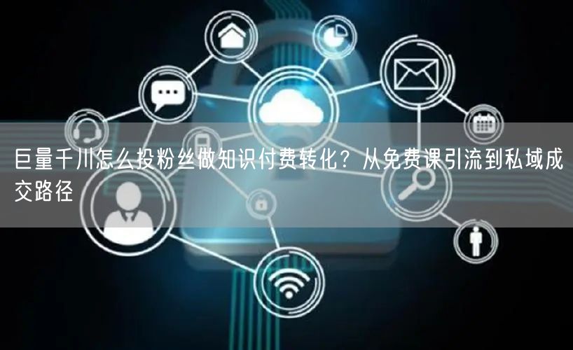 巨量千川怎么投粉丝做知识付费转化？从免费课引流到私域成交路径