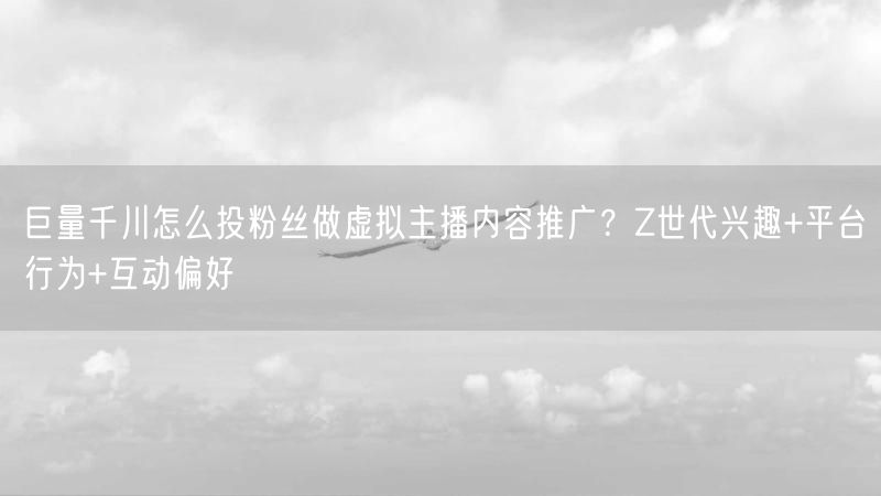 巨量千川怎么投粉丝做虚拟主播内容推广？Z世代兴趣+平台行为+互动偏好